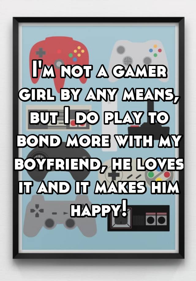 I'm not a gamer girl by any means, but I do play to bond more with my boyfriend, he loves it and it makes him happy!