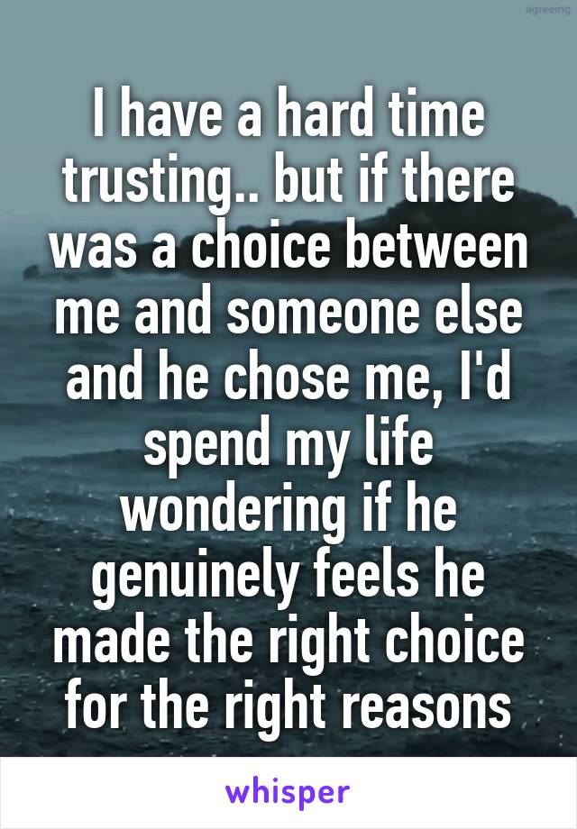 I have a hard time trusting.. but if there was a choice between me and someone else and he chose me, I'd spend my life wondering if he genuinely feels he made the right choice for the right reasons