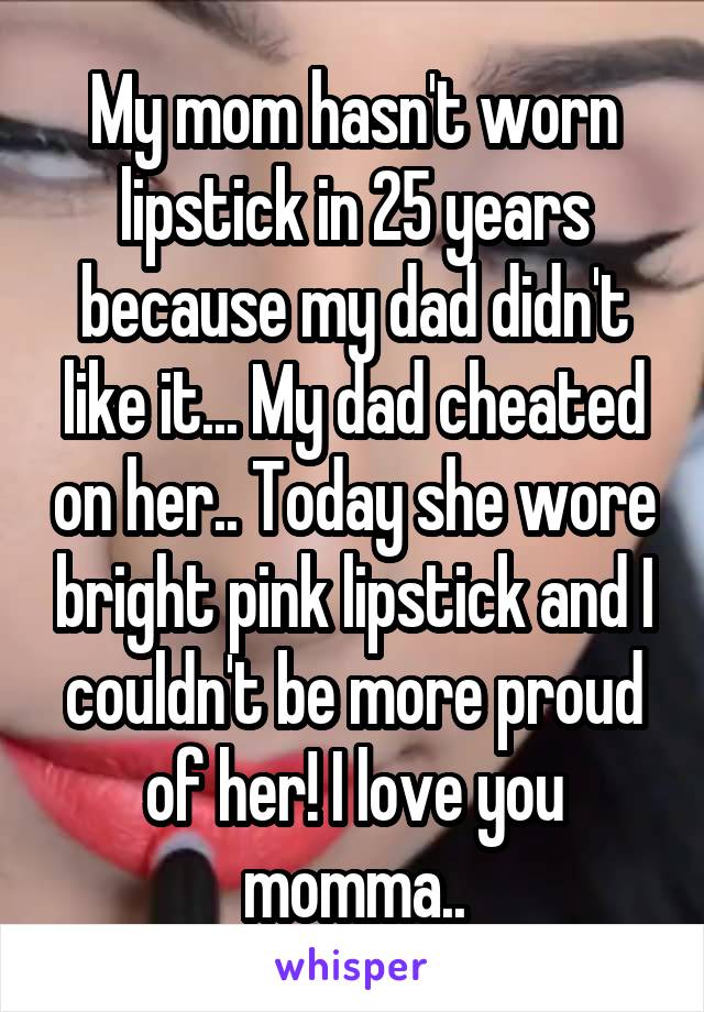 My mom hasn't worn lipstick in 25 years because my dad didn't like it... My dad cheated on her.. Today she wore bright pink lipstick and I couldn't be more proud of her! I love you momma..