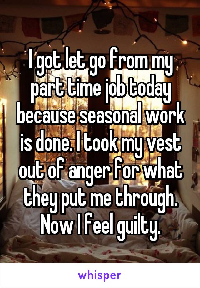 I got let go from my part time job today because seasonal work is done. I took my vest out of anger for what they put me through. Now I feel guilty.
