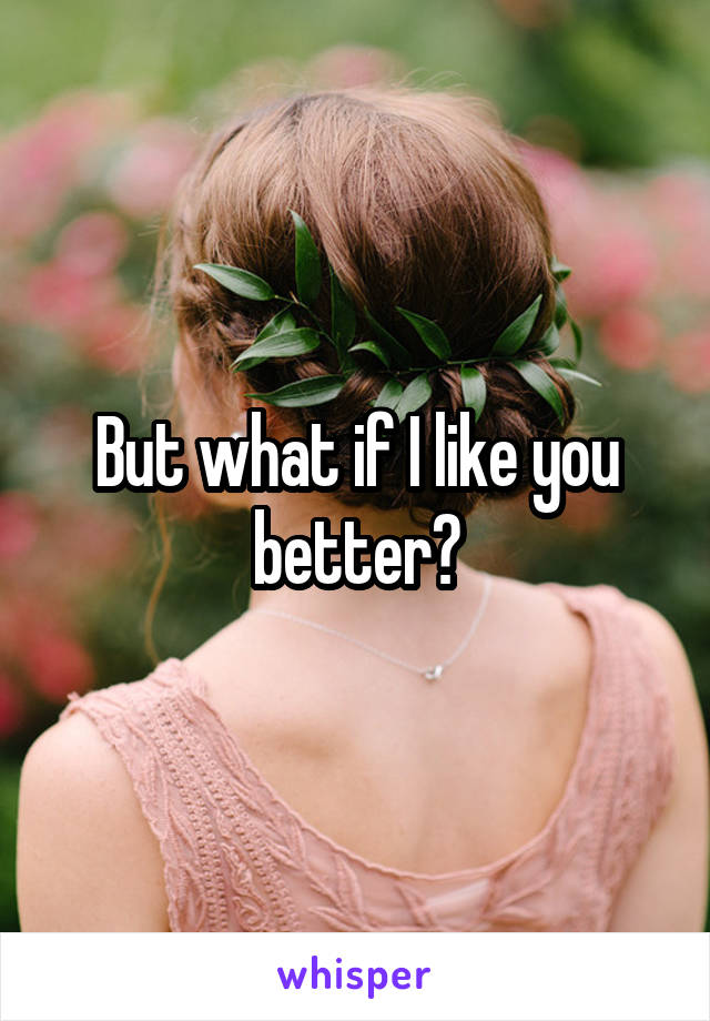 But what if I like you better?
