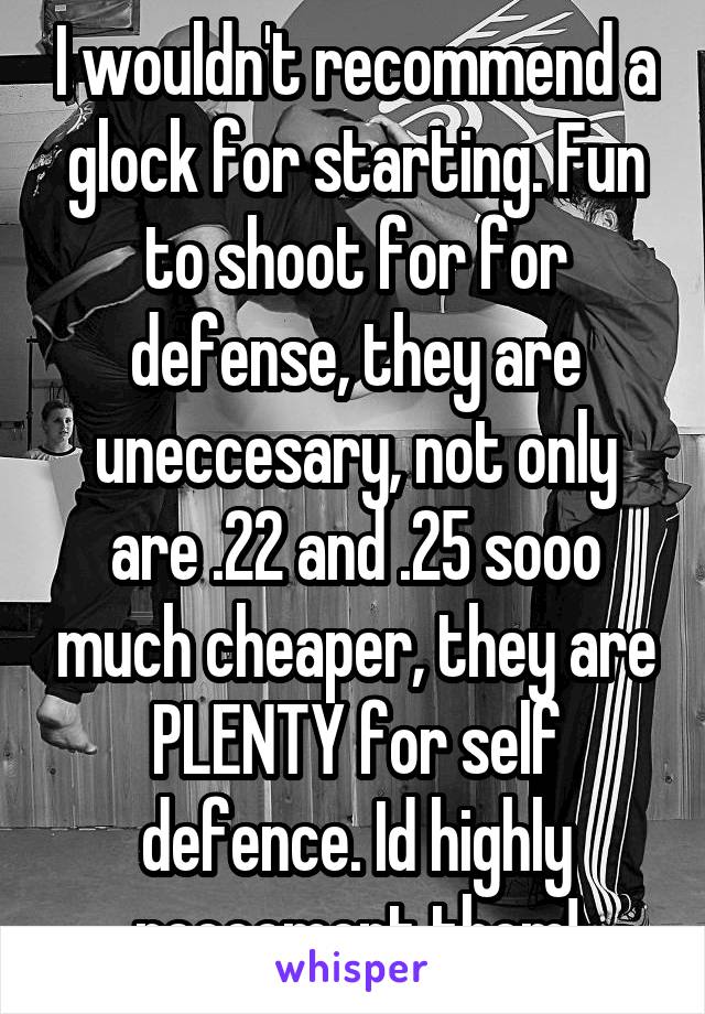 I wouldn't recommend a glock for starting. Fun to shoot for for defense, they are uneccesary, not only are .22 and .25 sooo much cheaper, they are PLENTY for self defence. Id highly reccoment them!