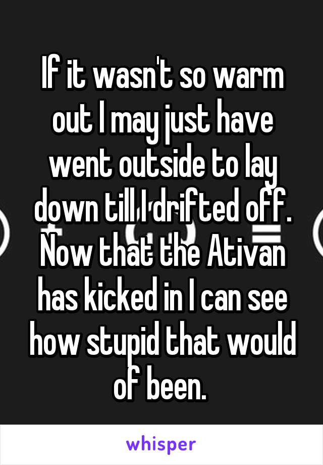 If it wasn't so warm out I may just have went outside to lay down till I drifted off. Now that the Ativan has kicked in I can see how stupid that would of been. 