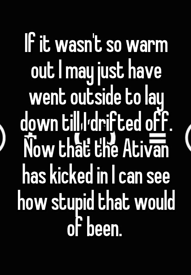 If it wasn't so warm out I may just have went outside to lay down till I drifted off. Now that the Ativan has kicked in I can see how stupid that would of been. 