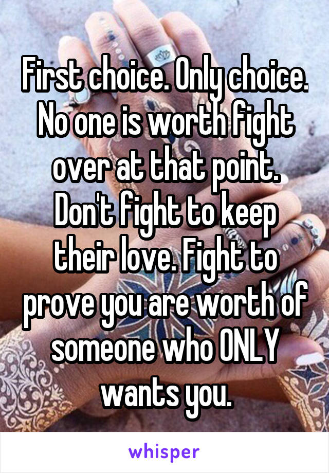 First choice. Only choice. No one is worth fight over at that point. Don't fight to keep their love. Fight to prove you are worth of someone who ONLY wants you.