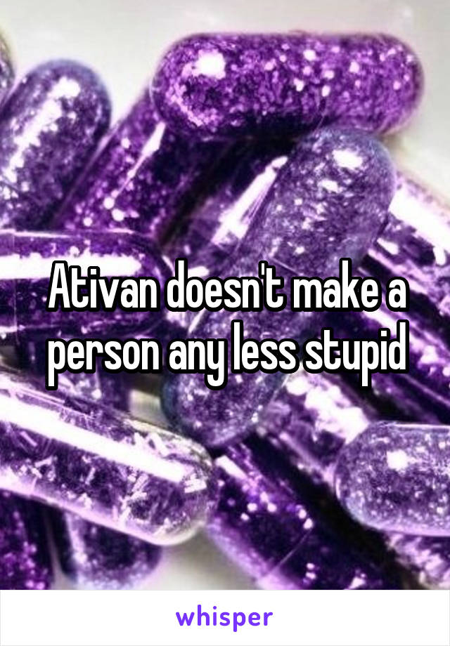 Ativan doesn't make a person any less stupid