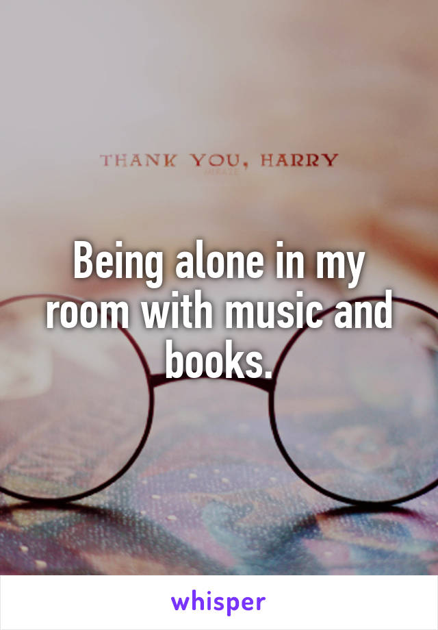 Being alone in my room with music and books.