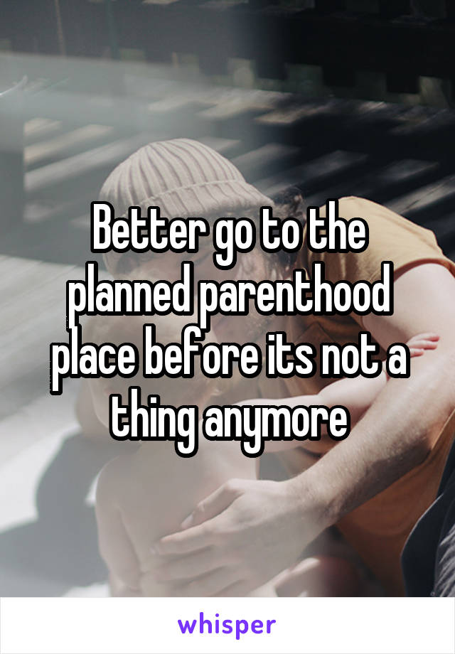 Better go to the planned parenthood place before its not a thing anymore