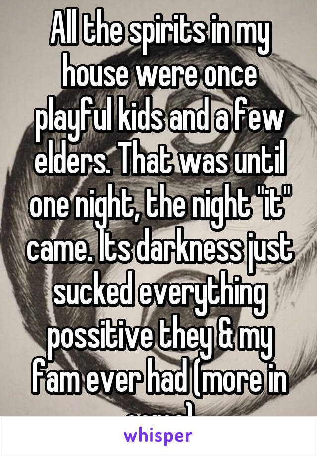 All the spirits in my house were once playful kids and a few elders. That was until one night, the night "it" came. Its darkness just sucked everything possitive they & my fam ever had (more in coms)