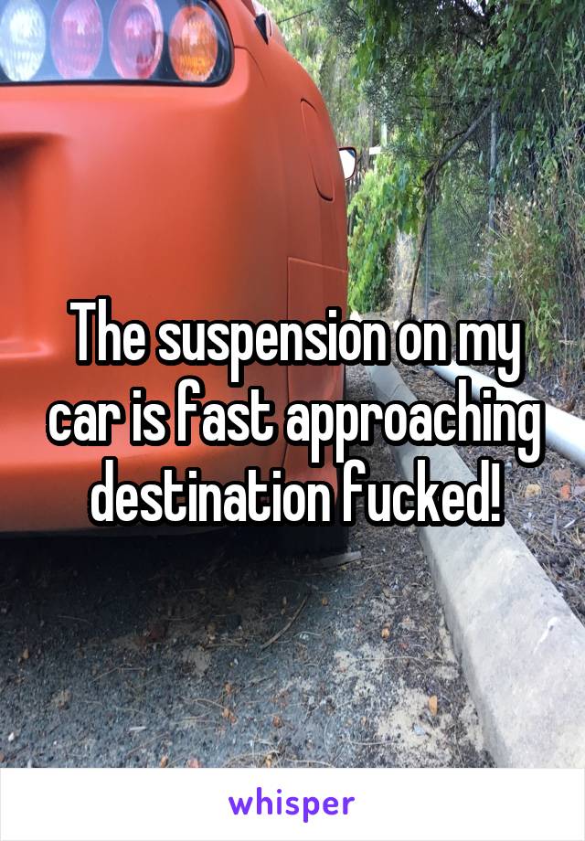 The suspension on my car is fast approaching destination fucked!