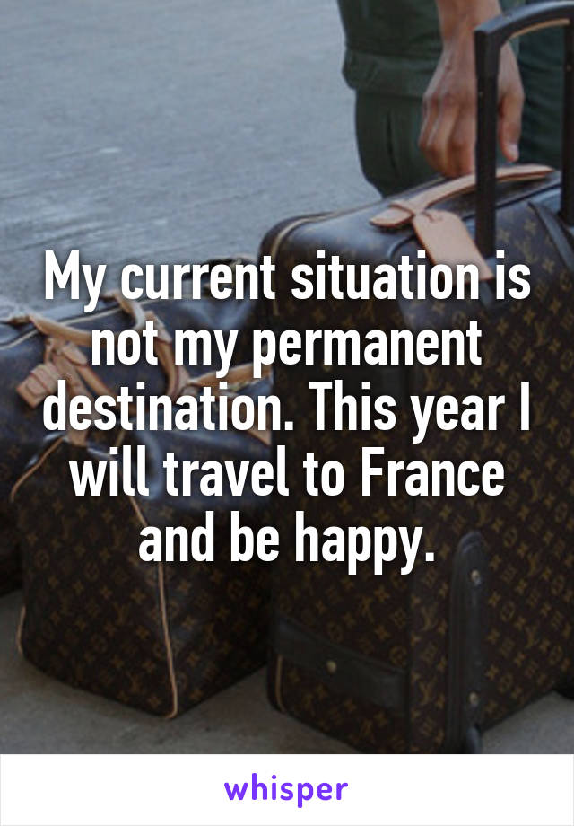 My current situation is not my permanent destination. This year I will travel to France and be happy.