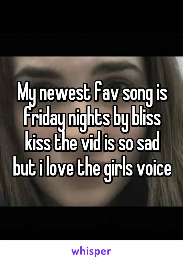 My newest fav song is friday nights by bliss kiss the vid is so sad but i love the girls voice