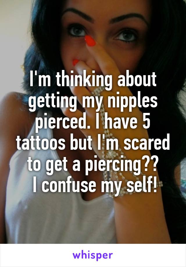 I'm thinking about getting my nipples pierced. I have 5 tattoos but I'm scared to get a piercing??
 I confuse my self!