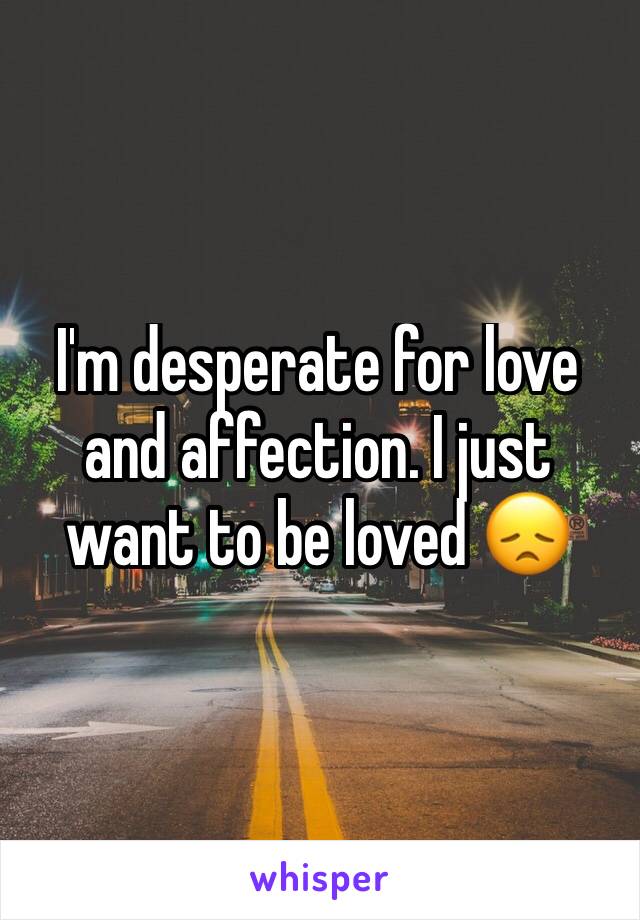I'm desperate for love and affection. I just want to be loved 😞