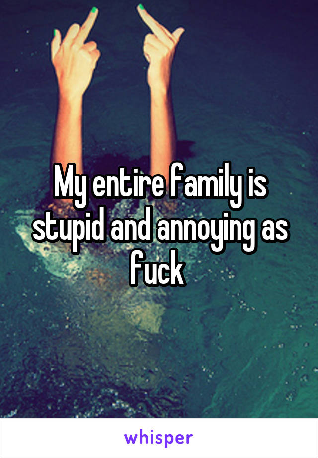 My entire family is stupid and annoying as fuck 