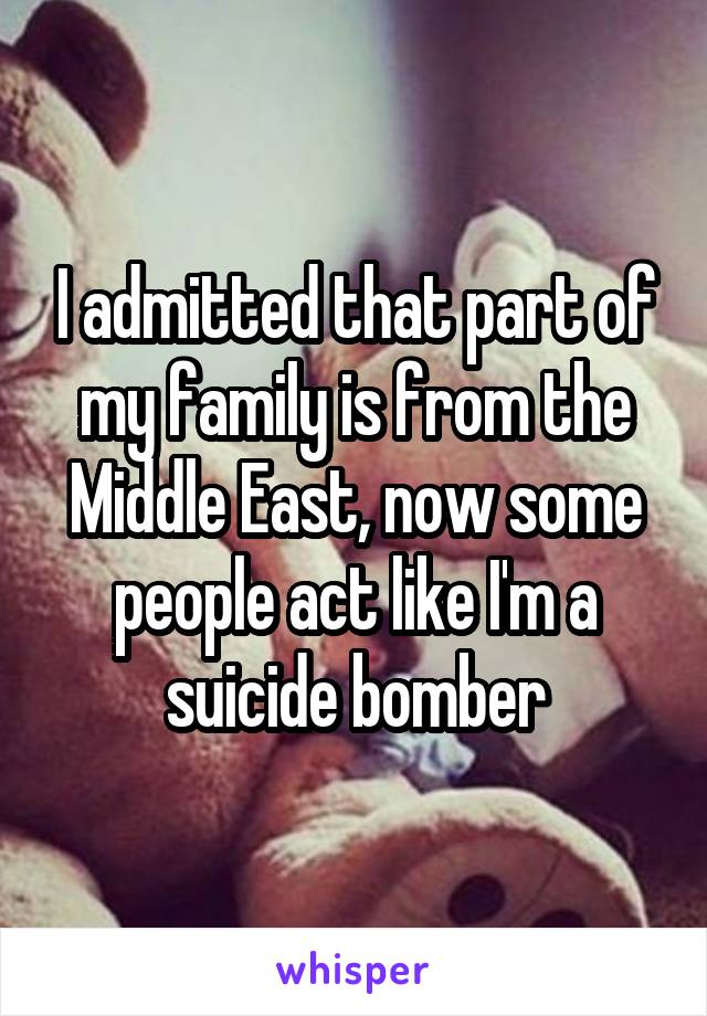 I admitted that part of my family is from the Middle East, now some people act like I'm a suicide bomber