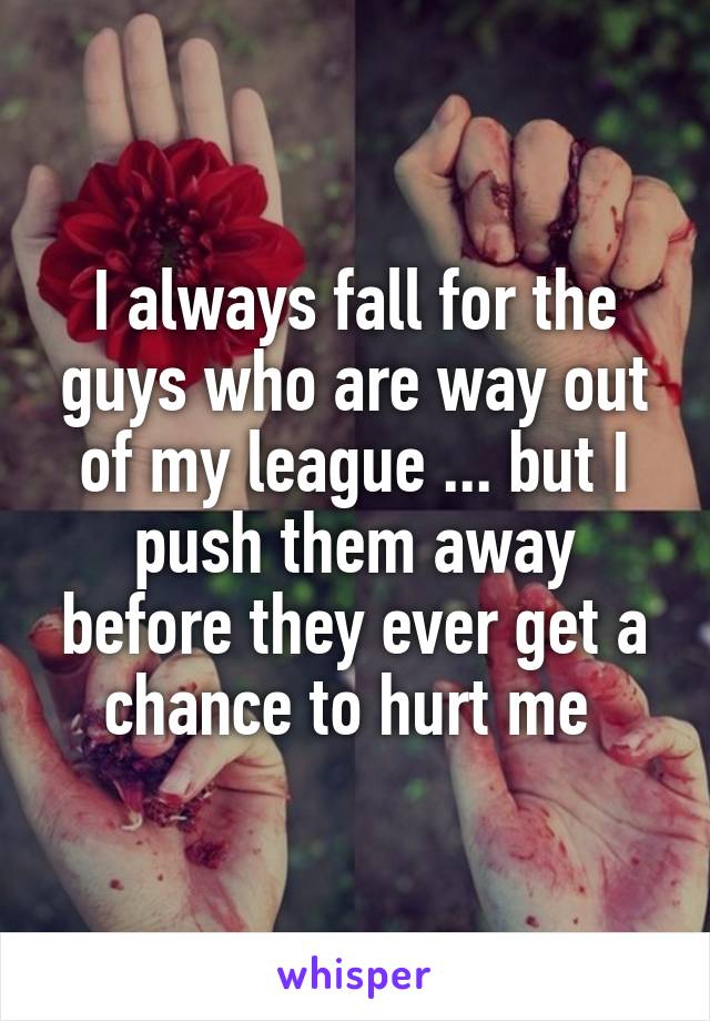 I always fall for the guys who are way out of my league ... but I push them away before they ever get a chance to hurt me 