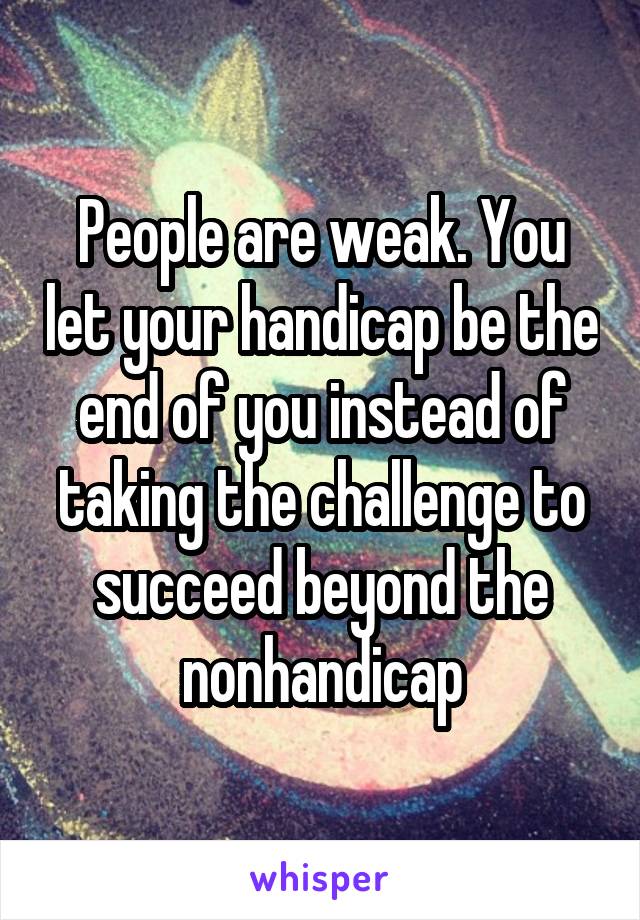 People are weak. You let your handicap be the end of you instead of taking the challenge to succeed beyond the nonhandicap