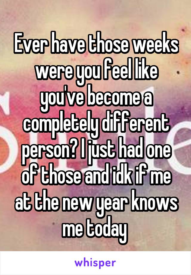 Ever have those weeks were you feel like you've become a completely different person? I just had one of those and idk if me at the new year knows me today 