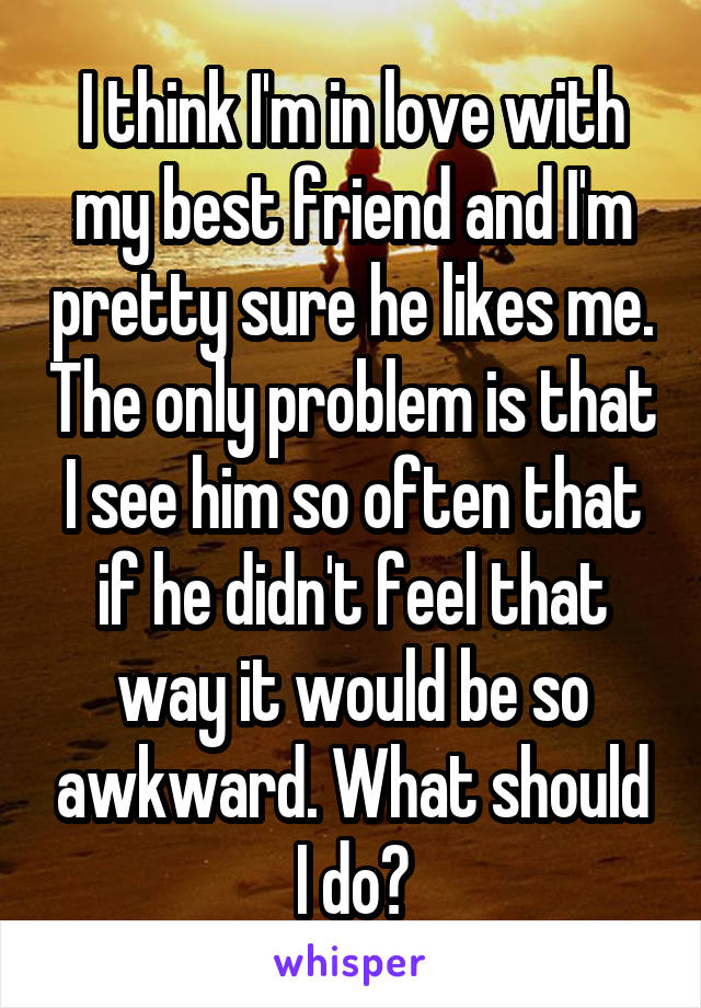 I think I'm in love with my best friend and I'm pretty sure he likes me. The only problem is that I see him so often that if he didn't feel that way it would be so awkward. What should I do?