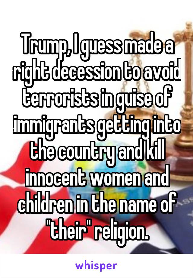 Trump, I guess made a right decession to avoid terrorists in guise of immigrants getting into the country and kill innocent women and children in the name of "their" religion.