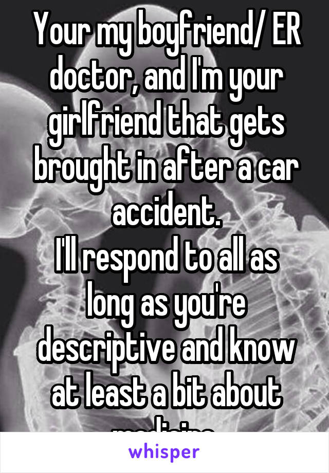 Your my boyfriend/ ER doctor, and I'm your girlfriend that gets brought in after a car accident.
I'll respond to all as long as you're descriptive and know at least a bit about medicine 