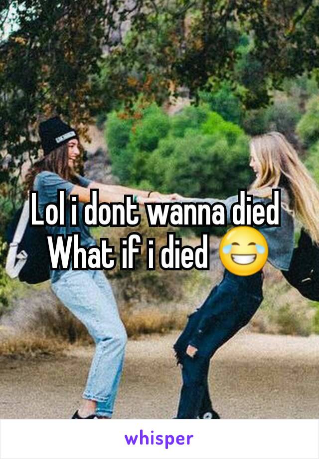 Lol i dont wanna died 
What if i died 😂