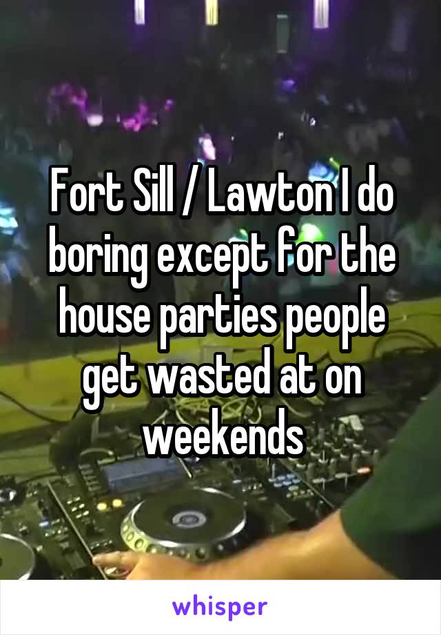 Fort Sill / Lawton I do boring except for the house parties people get wasted at on weekends