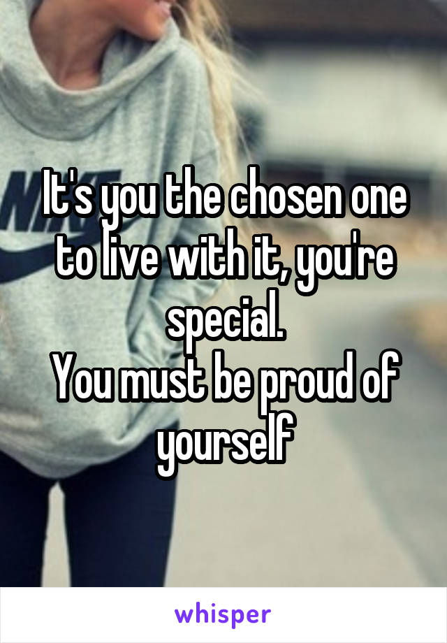It's you the chosen one to live with it, you're special.
You must be proud of yourself