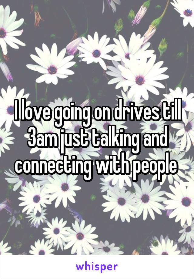 I love going on drives till 3am just talking and connecting with people 