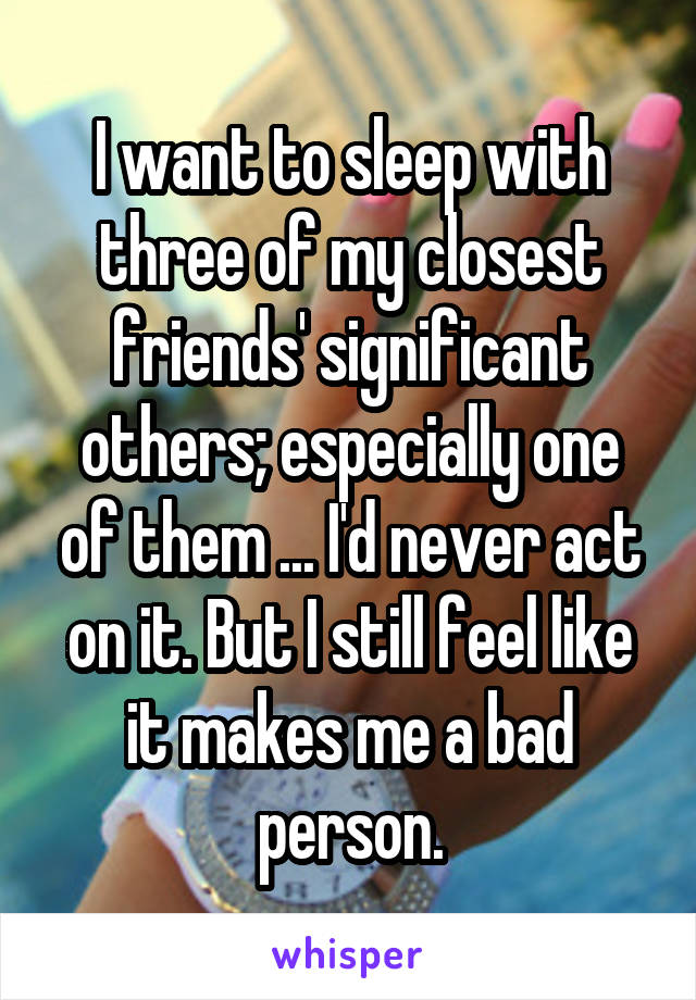 I want to sleep with three of my closest friends' significant others; especially one of them ... I'd never act on it. But I still feel like it makes me a bad person.