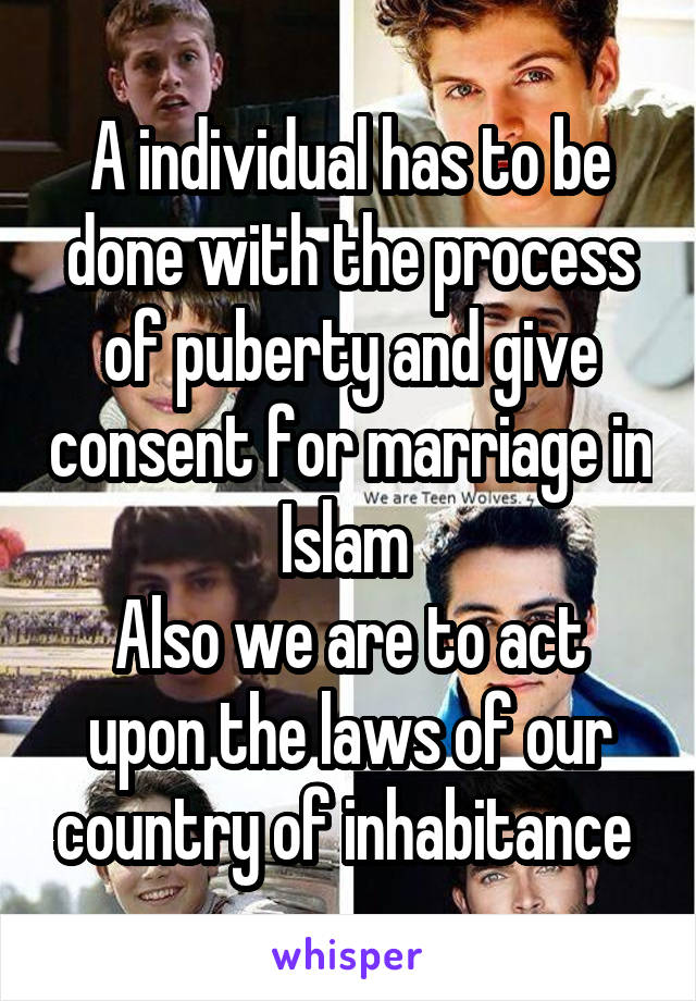 A individual has to be done with the process of puberty and give consent for marriage in Islam 
Also we are to act upon the laws of our country of inhabitance 