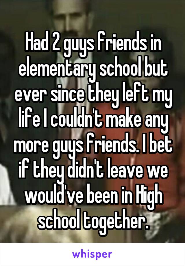 Had 2 guys friends in elementary school but ever since they left my life I couldn't make any more guys friends. I bet if they didn't leave we would've been in High school together.