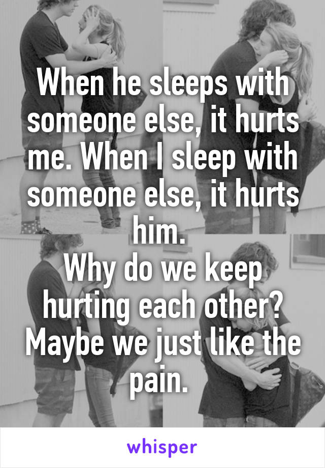 When he sleeps with someone else, it hurts me. When I sleep with someone else, it hurts him. 
Why do we keep hurting each other? Maybe we just like the pain. 