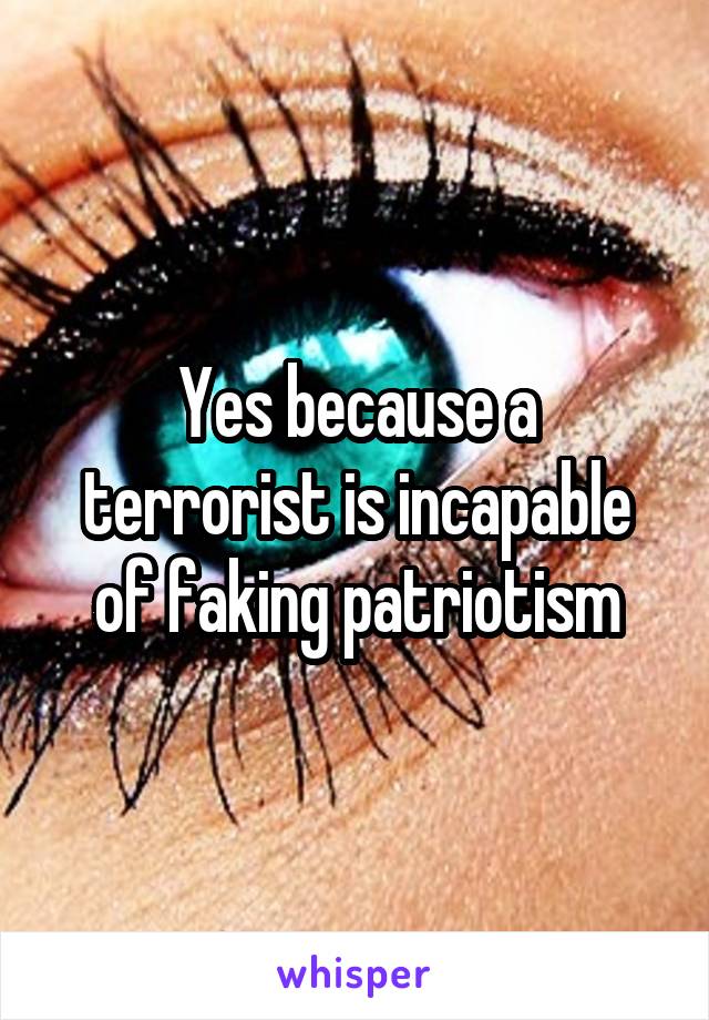 Yes because a terrorist is incapable of faking patriotism