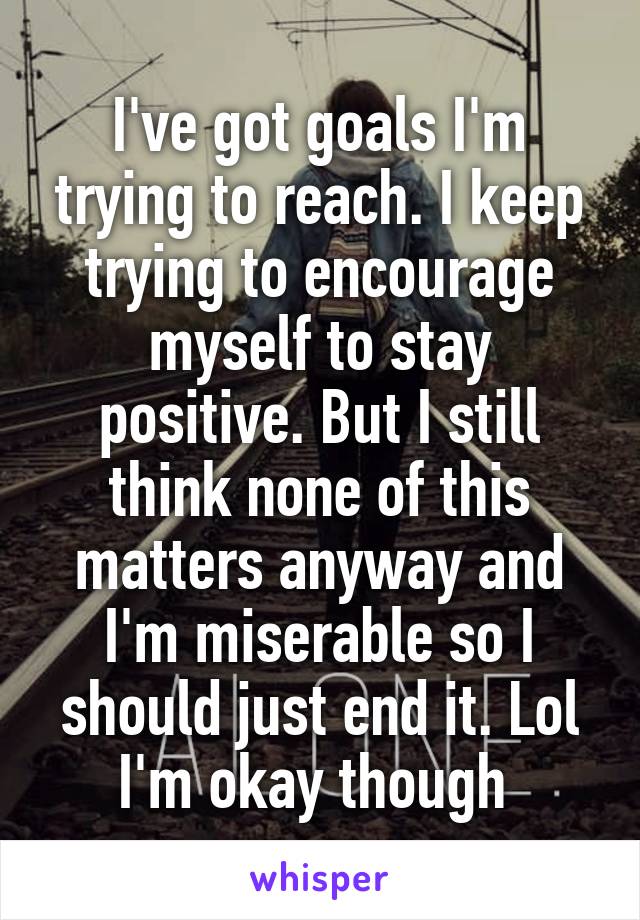 I've got goals I'm trying to reach. I keep trying to encourage myself to stay positive. But I still think none of this matters anyway and I'm miserable so I should just end it. Lol I'm okay though 