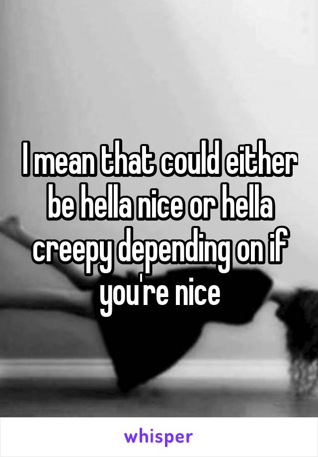 I mean that could either be hella nice or hella creepy depending on if you're nice