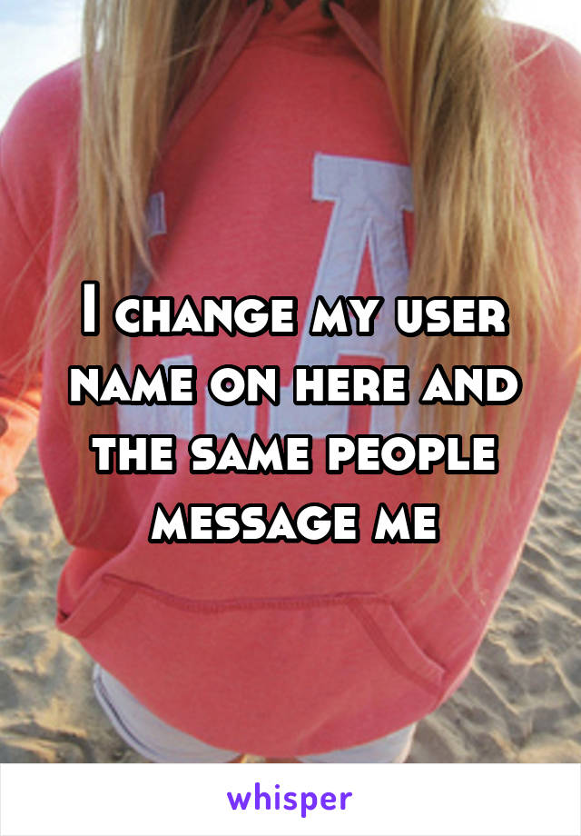I change my user name on here and the same people message me