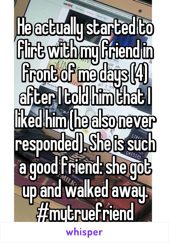 He actually started to flirt with my friend in front of me days (4) after I told him that I liked him (he also never responded). She is such a good friend: she got up and walked away. #mytruefriend