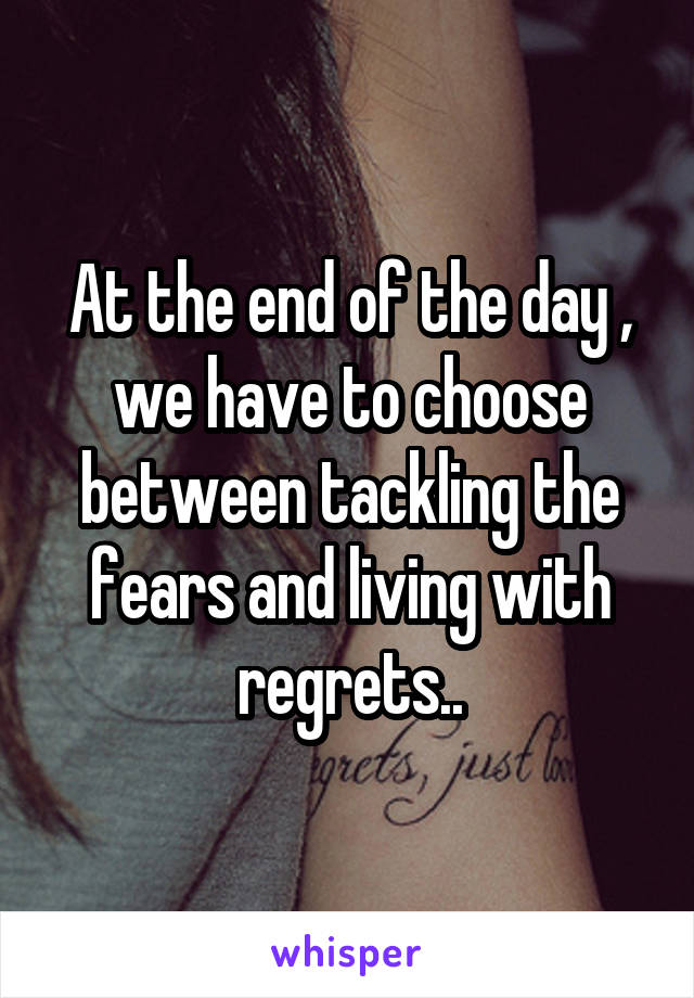 At the end of the day , we have to choose between tackling the fears and living with regrets..