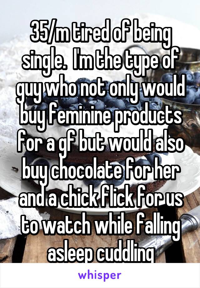 35/m tired of being single.  I'm the type of guy who not only would buy feminine products for a gf but would also buy chocolate for her and a chick flick for us to watch while falling asleep cuddling