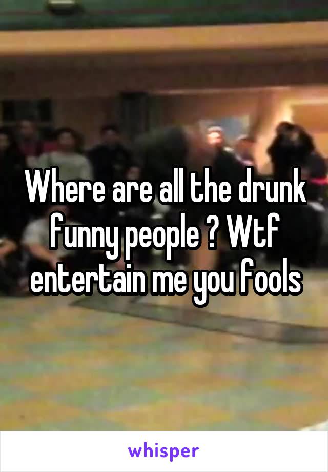 Where are all the drunk funny people ? Wtf entertain me you fools
