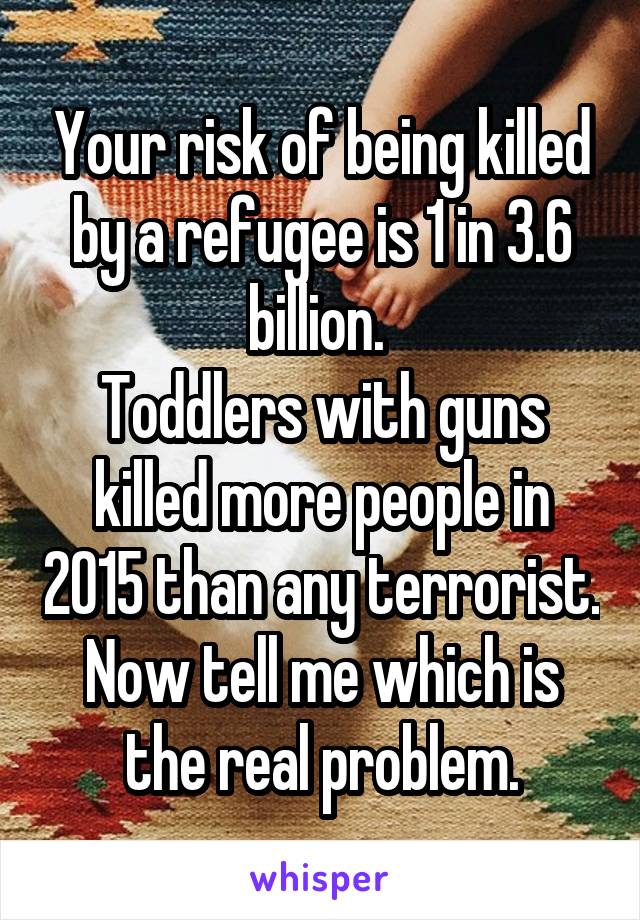 Your risk of being killed by a refugee is 1 in 3.6 billion. 
Toddlers with guns killed more people in 2015 than any terrorist.
Now tell me which is the real problem.