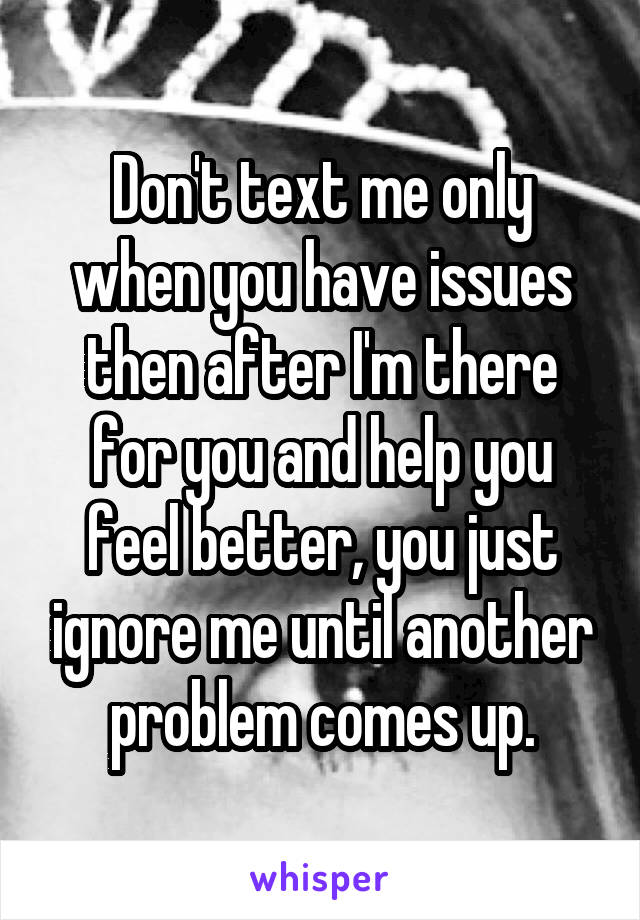 Don't text me only when you have issues then after I'm there for you and help you feel better, you just ignore me until another problem comes up.