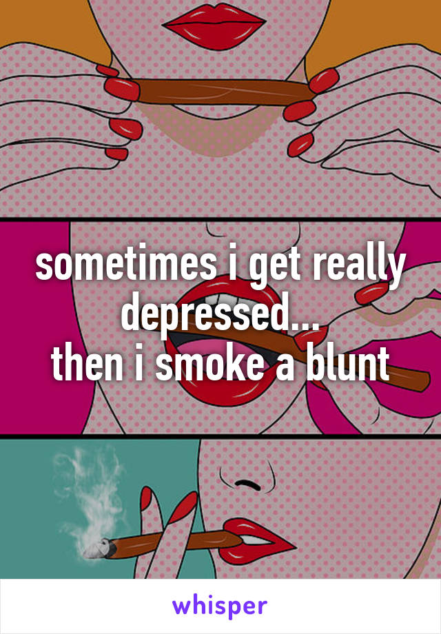 sometimes i get really depressed...
then i smoke a blunt