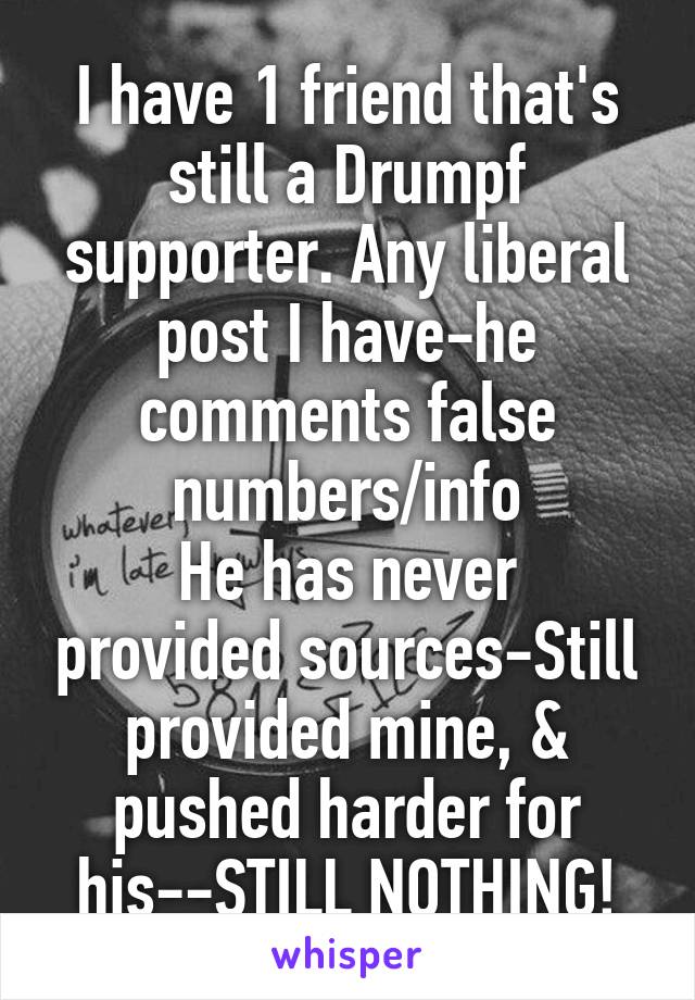 I have 1 friend that's still a Drumpf supporter. Any liberal post I have-he comments false numbers/info
He has never provided sources-Still provided mine, & pushed harder for his--STILL NOTHING!