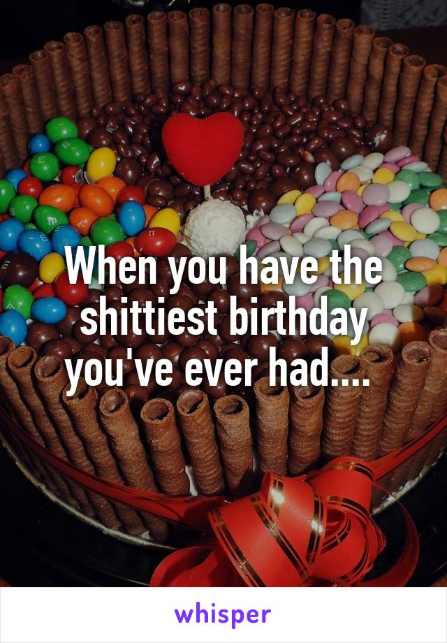 When you have the shittiest birthday you've ever had.... 