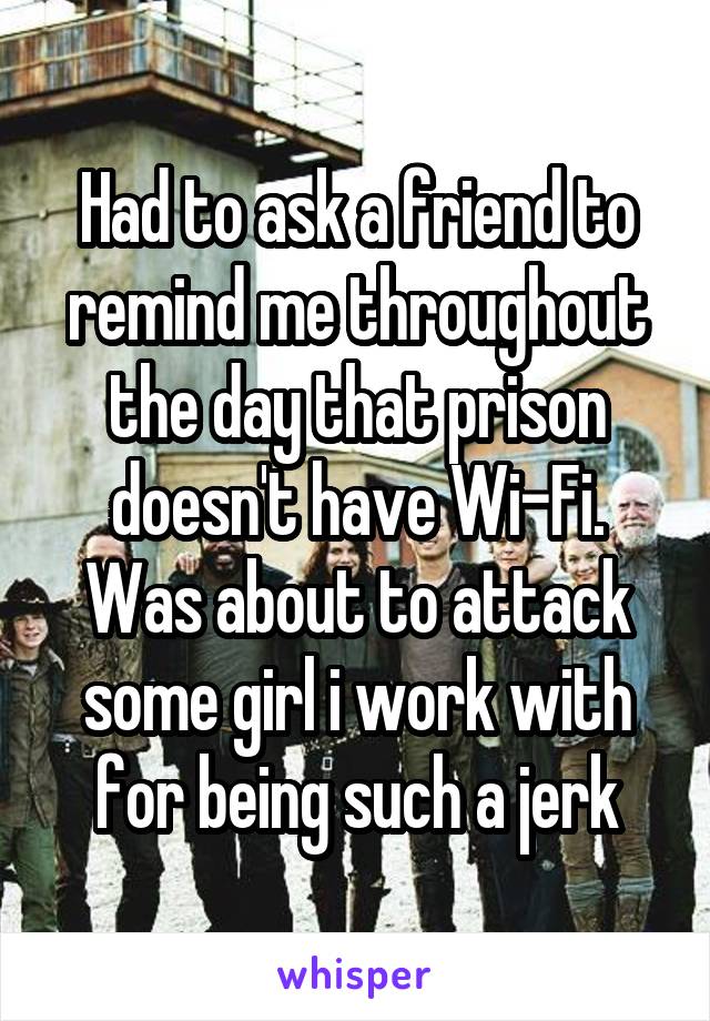 Had to ask a friend to remind me throughout the day that prison doesn't have Wi-Fi. Was about to attack some girl i work with for being such a jerk
