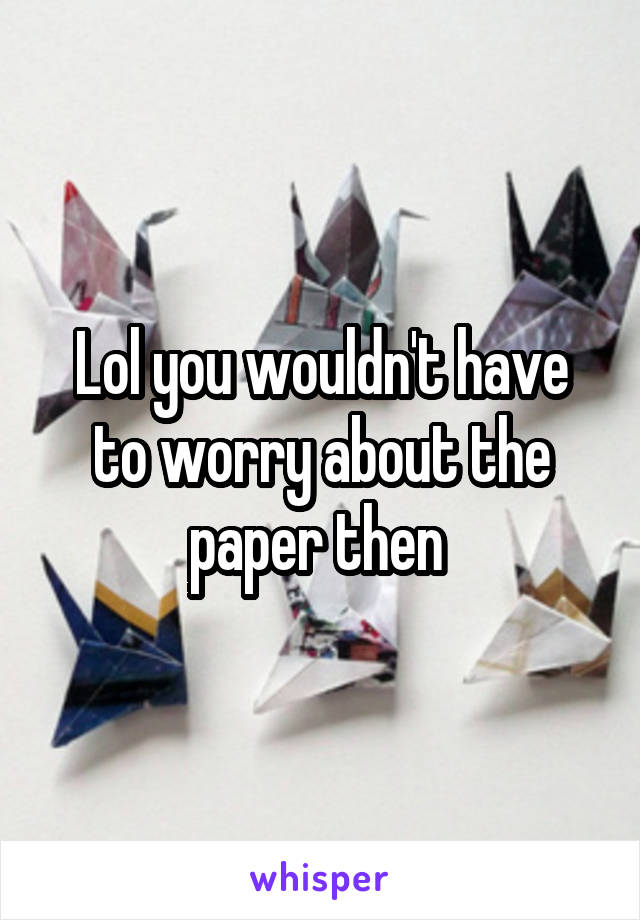 Lol you wouldn't have to worry about the paper then 