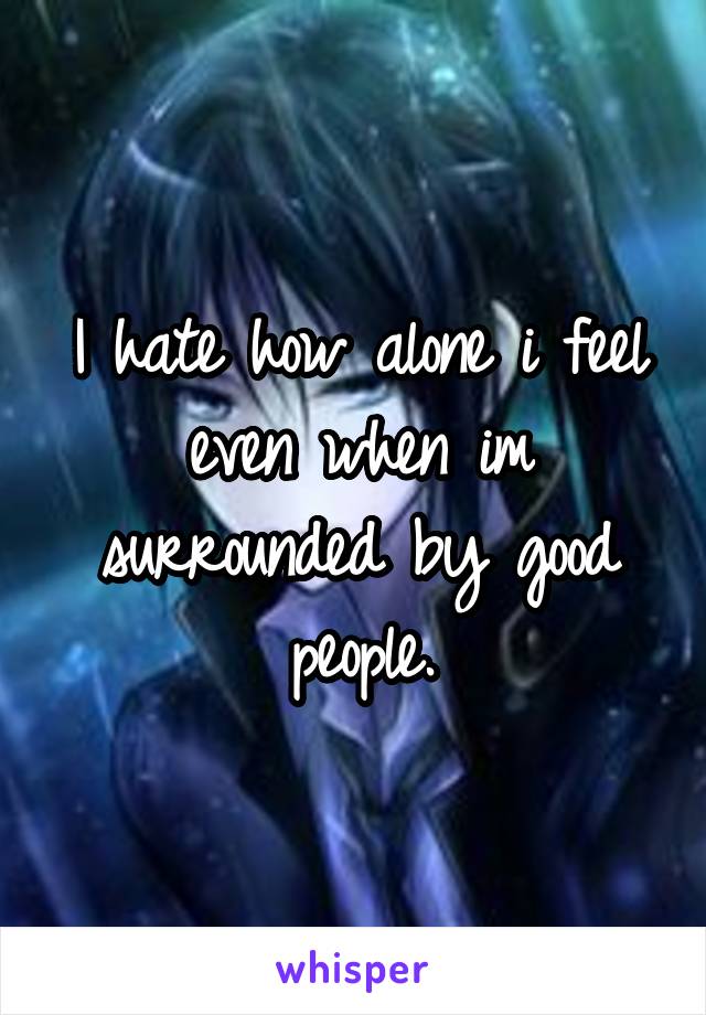 I hate how alone i feel even when im surrounded by good people.